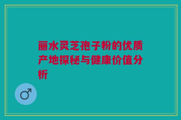 丽水灵芝孢子粉的优质产地探秘与健康价值分析 丽水灵芝孢子粉的优质产地探秘与健康价值分析