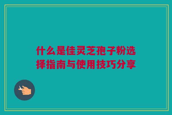 什么是佳灵芝孢子粉选择指南与使用技巧分享 什么是佳灵芝孢子粉选择指南与使用技巧分享
