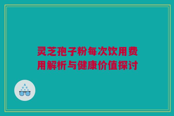 灵芝孢子粉每次饮用费用解析与健康价值探讨