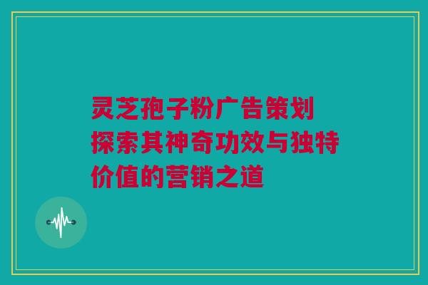 灵芝孢子粉广告策划 探索其神奇功效与独特价值的营销之道 灵芝孢子粉广告策划 探索其神奇功效与独特价值的营销之道