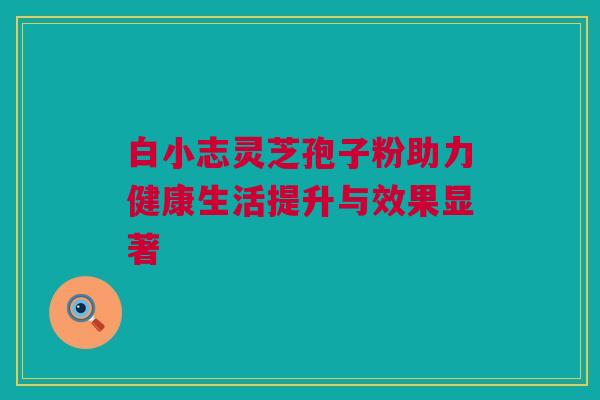 白小志灵芝孢子粉助力健康生活提升与效果显著 白小志灵芝孢子粉助力健康生活提升与效果显著