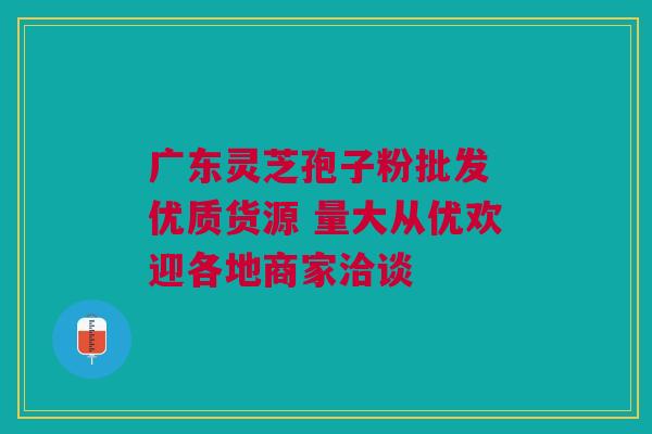 广东灵芝孢子粉批发 优质货源 量大从优欢迎各地商家洽谈