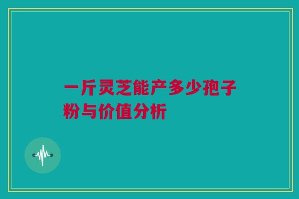 一斤灵芝能产多少孢子粉与价值分析 一斤灵芝能产多少孢子粉与价值分析
