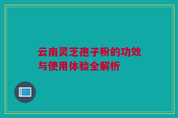 云南灵芝孢子粉的功效与使用体验全解析 云南灵芝孢子粉的功效与使用体验全解析