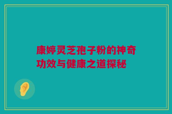 康婷灵芝孢子粉的神奇功效与健康之道探秘 康婷灵芝孢子粉的神奇功效与健康之道探秘