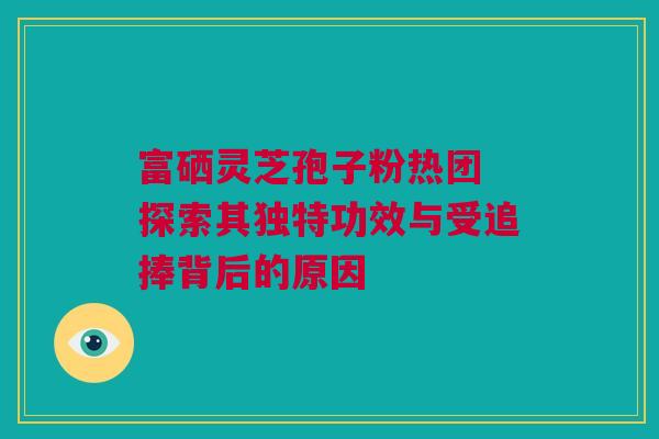 富硒灵芝孢子粉热团 探索其独特功效与受追捧背后的原因 富硒灵芝孢子粉热团 探索其独特功效与受追捧背后的原因