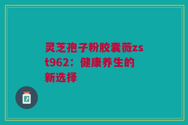 灵芝孢子粉胶囊薇zst962:健康养生的新选择 灵芝孢子粉胶囊薇zst962:健康养生的新选择