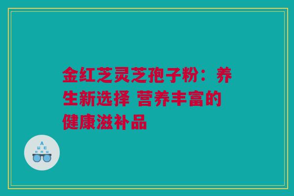 金红芝灵芝孢子粉:养生新选择 营养丰富的健康滋补品 金红芝灵芝孢子粉:养生新选择 营养丰富的健康滋补品