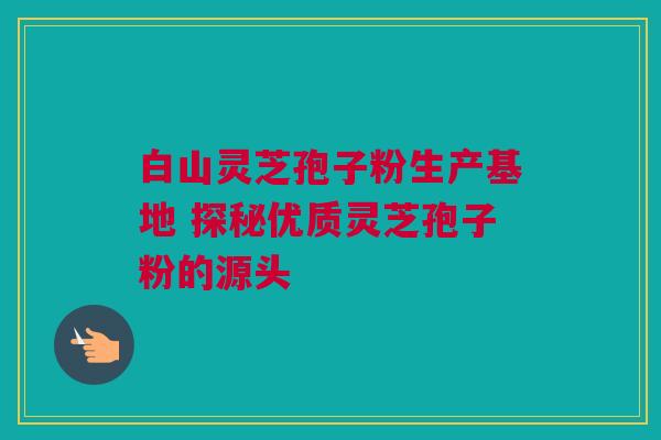 白山灵芝孢子粉生产基地 探秘优质灵芝孢子粉的源头 白山灵芝孢子粉生产基地 探秘优质灵芝孢子粉的源头