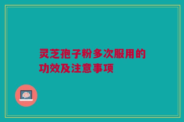灵芝孢子粉多次服用的功效及注意事项 灵芝孢子粉多次服用的功效及注意事项