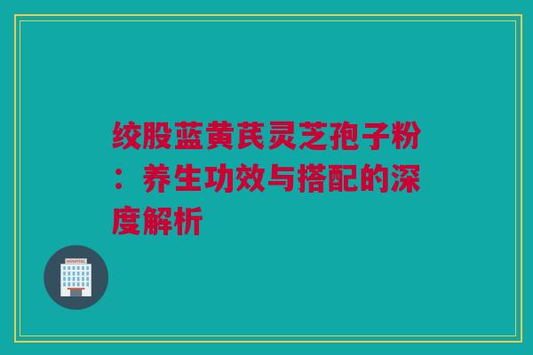 绞股蓝黄芪灵芝孢子粉:养生功效与搭配的深度解析 绞股蓝黄芪灵芝孢子粉:养生功效与搭配的深度解析