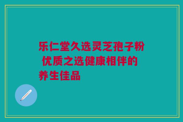 乐仁堂久选灵芝孢子粉 优质之选健康相伴的养生佳品 乐仁堂久选灵芝孢子粉 优质之选健康相伴的养生佳品