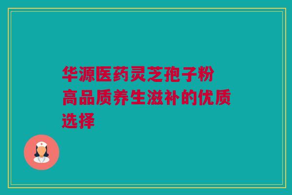 华源医药灵芝孢子粉 高品质养生滋补的优质选择 华源医药灵芝孢子粉 高品质养生滋补的优质选择