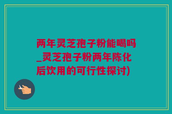 两年灵芝孢子粉能喝吗_灵芝孢子粉两年陈化后饮用的可行性探讨) 两年灵芝孢子粉能喝吗_灵芝孢子粉两年陈化后饮用的可行性探讨)