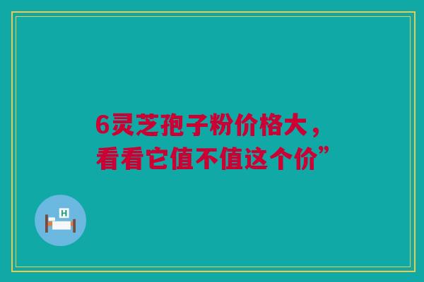 6灵芝孢子粉价格大,看看它值不值这个价” 6灵芝孢子粉价格大,看看它值不值这个价”