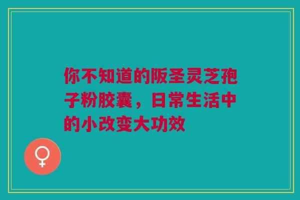 你不知道的阪圣灵芝孢子粉胶囊,日常生活中的小改变大功效 你不知道的阪圣灵芝孢子粉胶囊,日常生活中的小改变大功效