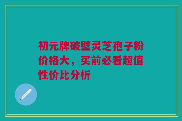 初元牌破壁灵芝孢子粉价格大,买前必看超值性价比分析 初元牌破壁灵芝孢子粉价格大,买前必看超值性价比分析