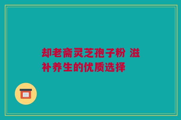 却老斋灵芝孢子粉 滋补养生的优质选择 却老斋灵芝孢子粉 滋补养生的优质选择