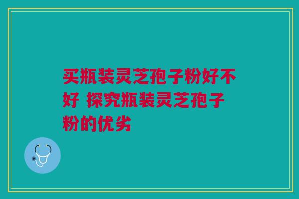 买瓶装灵芝孢子粉好不好 探究瓶装灵芝孢子粉的优劣 买瓶装灵芝孢子粉好不好 探究瓶装灵芝孢子粉的优劣