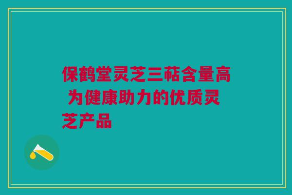 保鹤堂灵芝三萜含量高 为健康助力的优质灵芝产品 保鹤堂灵芝三萜含量高 为健康助力的优质灵芝产品