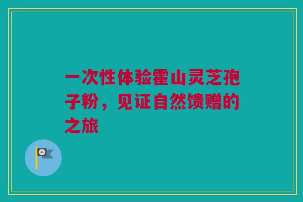 一次性体验霍山灵芝孢子粉,见证自然馈赠的之旅 一次性体验霍山灵芝孢子粉,见证自然馈赠的之旅
