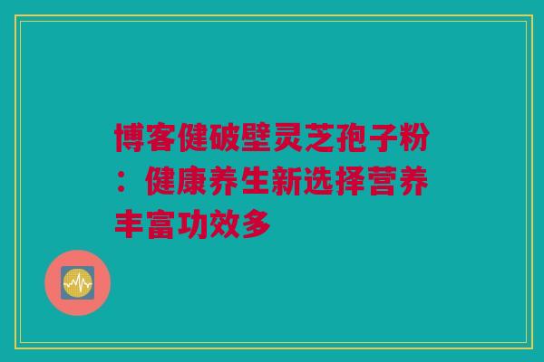 博客健破壁灵芝孢子粉:健康养生新选择营养丰富功效多 博客健破壁灵芝孢子粉:健康养生新选择营养丰富功效多