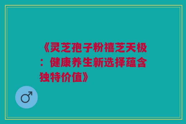 《灵芝孢子粉禧芝天极:健康养生新选择蕴含独特价值》 《灵芝孢子粉禧芝天极:健康养生新选择蕴含独特价值》