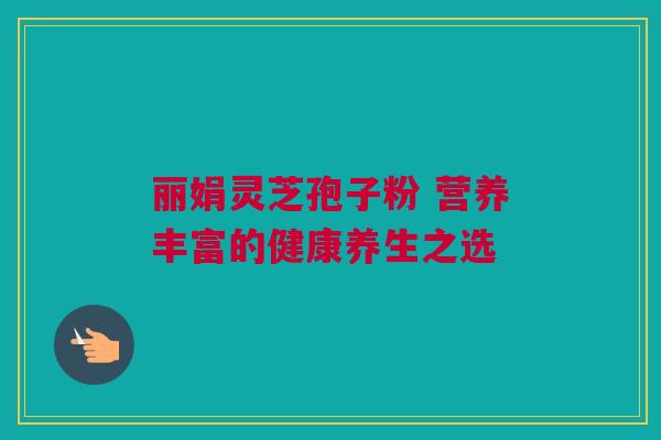 丽娟灵芝孢子粉 营养丰富的健康养生之选 丽娟灵芝孢子粉 营养丰富的健康养生之选