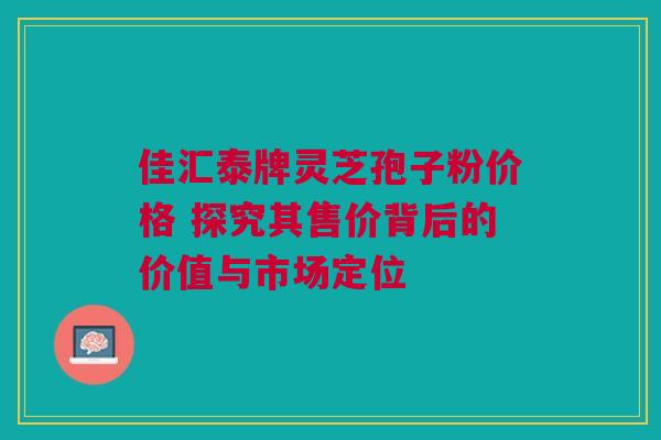 佳汇泰牌灵芝孢子粉价格 探究其售价背后的价值与市场定位 佳汇泰牌灵芝孢子粉价格 探究其售价背后的价值与市场定位