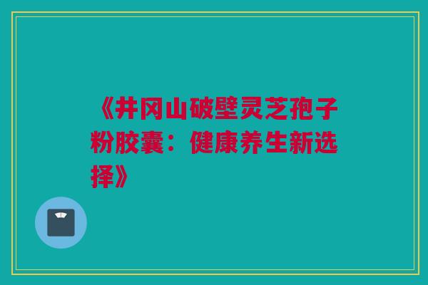 《井冈山破壁灵芝孢子粉胶囊:健康养生新选择》 《井冈山破壁灵芝孢子粉胶囊:健康养生新选择》