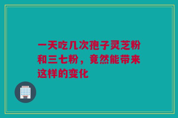 一天吃几次孢子灵芝粉和三七粉,竟然能带来这样的变化 一天吃几次孢子灵芝粉和三七粉,竟然能带来这样的变化