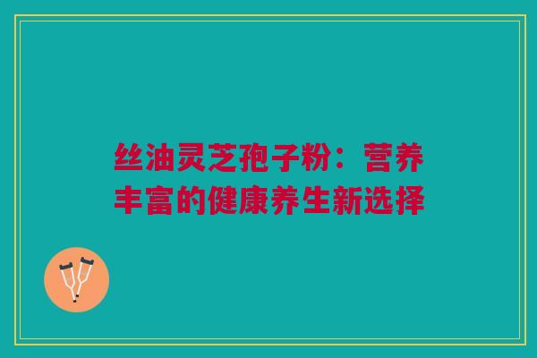 丝油灵芝孢子粉:营养丰富的健康养生新选择 丝油灵芝孢子粉:营养丰富的健康养生新选择
