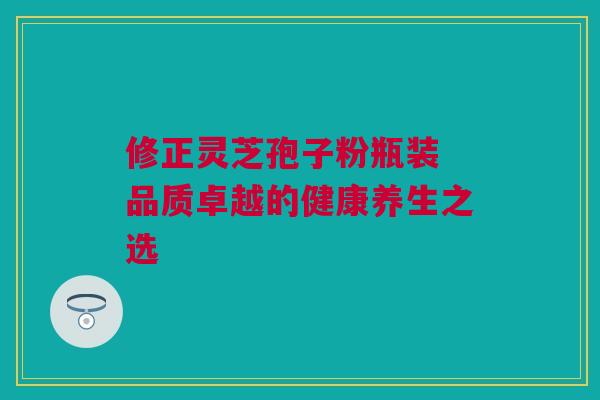 修正灵芝孢子粉瓶装 品质卓越的健康养生之选 修正灵芝孢子粉瓶装 品质卓越的健康养生之选