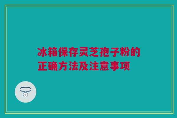 冰箱保存灵芝孢子粉的正确方法及注意事项 冰箱保存灵芝孢子粉的正确方法及注意事项