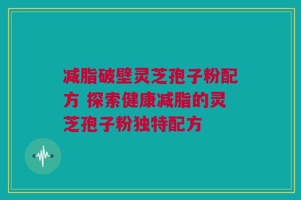 减脂破壁灵芝孢子粉配方 探索健康减脂的灵芝孢子粉独特配方 减脂破壁灵芝孢子粉配方 探索健康减脂的灵芝孢子粉独特配方