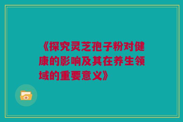 《探究灵芝孢子粉对健康的影响及其在养生领域的重要意义》 《探究灵芝孢子粉对健康的影响及其在养生领域的重要意义》