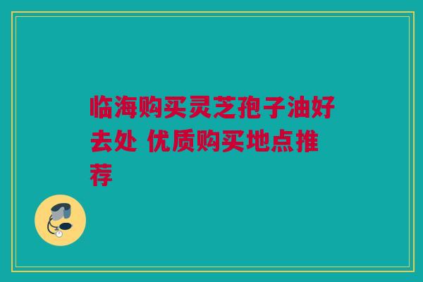 临海购买灵芝孢子油好去处 优质购买地点推荐 临海购买灵芝孢子油好去处 优质购买地点推荐
