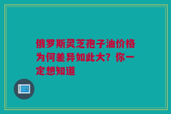 俄罗斯灵芝孢子油价格为何差异如此大?你一定想知道 俄罗斯灵芝孢子油价格为何差异如此大?你一定想知道