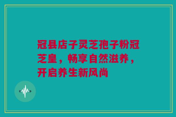 冠县店子灵芝孢子粉冠芝皇,畅享自然滋养,开启养生新风尚 冠县店子灵芝孢子粉冠芝皇,畅享自然滋养,开启养生新风尚
