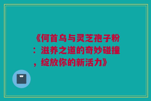 《何首乌与灵芝孢子粉:滋养之道的奇妙碰撞,绽放你的新活力》 《何首乌与灵芝孢子粉:滋养之道的奇妙碰撞,绽放你的新活力》