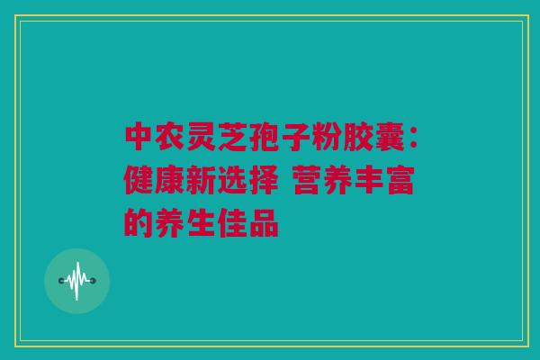 中农灵芝孢子粉胶囊:健康新选择 营养丰富的养生佳品 中农灵芝孢子粉胶囊:健康新选择 营养丰富的养生佳品
