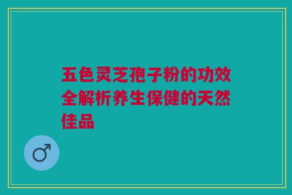 五色灵芝孢子粉的功效全解析养生保健的天然佳品 五色灵芝孢子粉的功效全解析养生保健的天然佳品