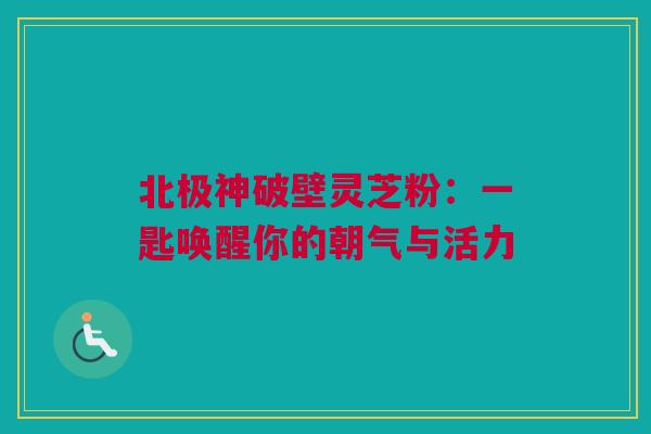 北极神破壁灵芝粉:一匙唤醒你的朝气与活力 北极神破壁灵芝粉:一匙唤醒你的朝气与活力