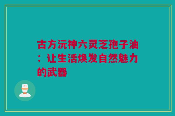 古方沅神六灵芝孢子油:让生活焕发自然魅力的武器 古方沅神六灵芝孢子油:让生活焕发自然魅力的武器