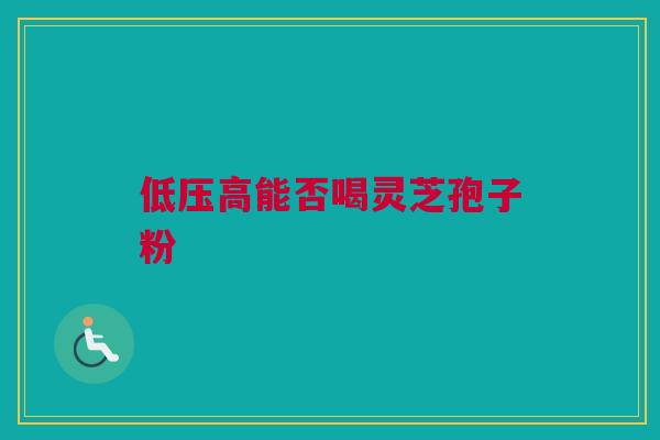低压高能否喝灵芝孢子粉 低压高能否喝灵芝孢子粉