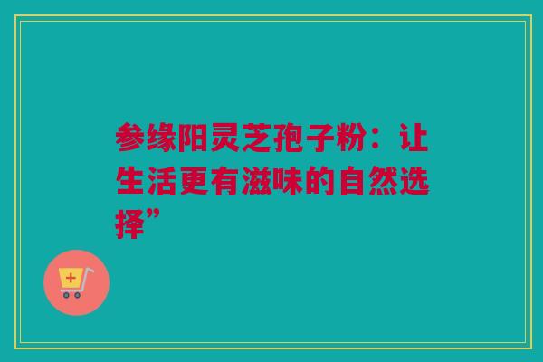 参缘阳灵芝孢子粉:让生活更有滋味的自然选择” 参缘阳灵芝孢子粉:让生活更有滋味的自然选择”