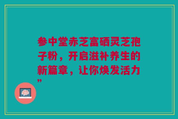 参中堂赤芝富硒灵芝孢子粉,开启滋补养生的新篇章,让你焕发活力” 参中堂赤芝富硒灵芝孢子粉,开启滋补养生的新篇章,让你焕发活力”