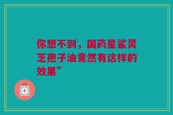 你想不到,国药星鲨灵芝孢子油竟然有这样的效果” 你想不到,国药星鲨灵芝孢子油竟然有这样的效果”