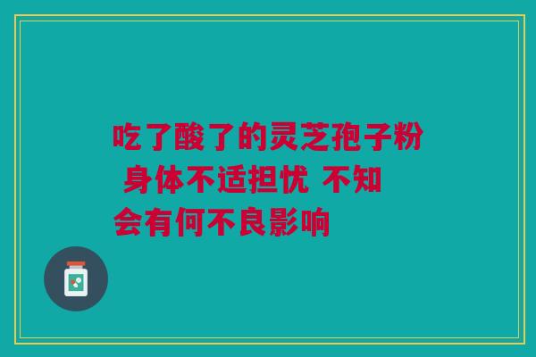 吃了酸了的灵芝孢子粉 身体不适担忧 不知会有何不良影响 吃了酸了的灵芝孢子粉 身体不适担忧 不知会有何不良影响