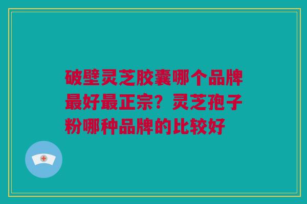 破壁灵芝胶囊哪个品牌最好最正宗？灵芝孢子粉哪种品牌的比较好